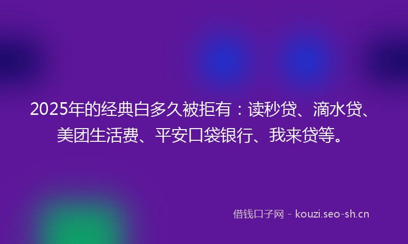 2025年的经典白多久被拒有：读秒贷、滴水贷、美团生活费、平安口袋银行、我来贷等。