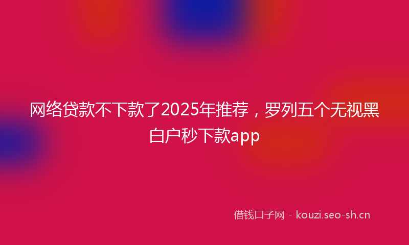 网络贷款不下款了2025年推荐，罗列五个无视黑白户秒下款app