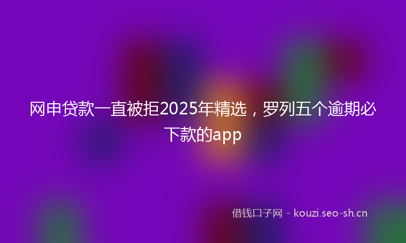 网申贷款一直被拒2025年精选，罗列五个逾期必下款的app