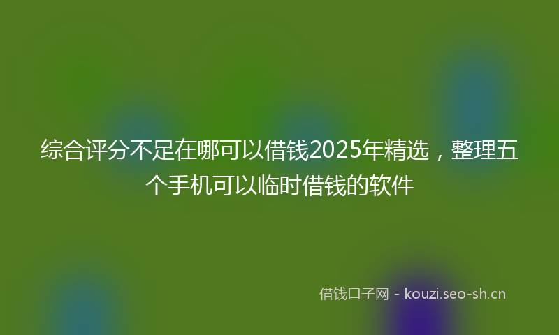 综合评分不足在哪可以借钱2025年精选，整理五个手机可以临时借钱的软件