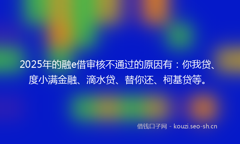 2025年的融e借审核不通过的原因有：你我贷、度小满金融、滴水贷、替你还、柯基贷等。