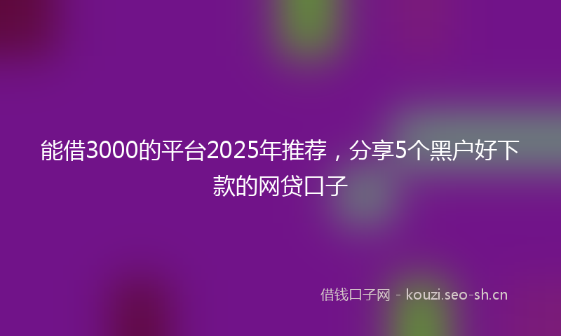 能借3000的平台2025年推荐，分享5个黑户好下款的网贷口子