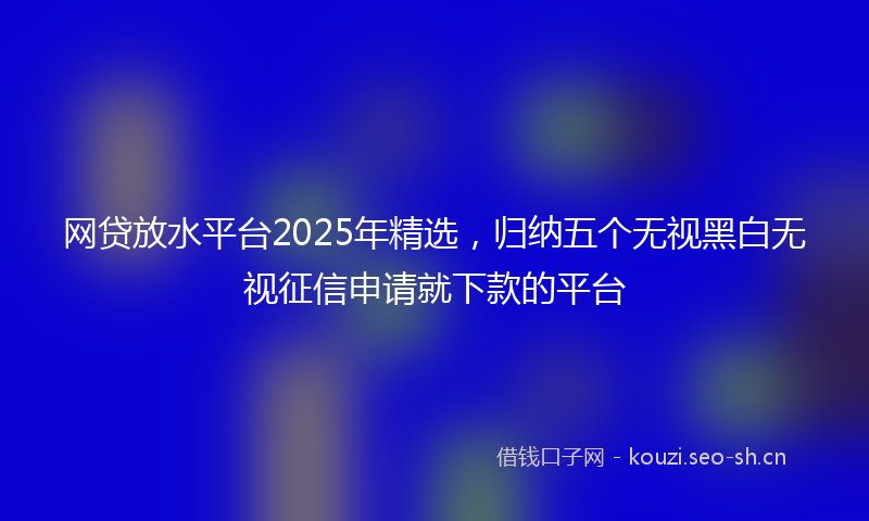 网贷放水平台2025年精选，归纳五个无视黑白无视征信申请就下款的平台