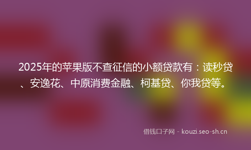 2025年的苹果版不查征信的小额贷款有：读秒贷、安逸花、中原消费金融、柯基贷、你我贷等。