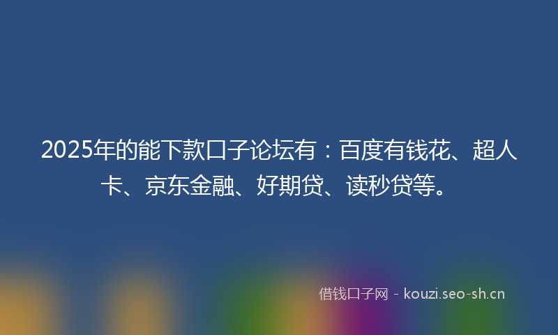 2025年的能下款口子论坛有：百度有钱花、超人卡、京东金融、好期贷、读秒贷等。