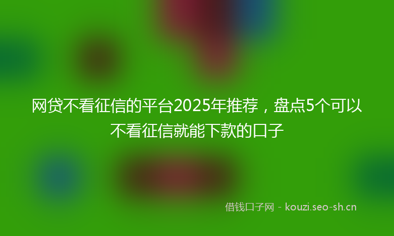 网贷不看征信的平台2025年推荐，盘点5个可以不看征信就能下款的口子