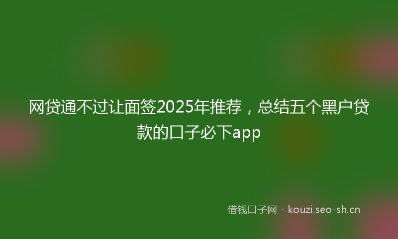 网贷通不过让面签2025年推荐，总结五个黑户贷款的口子必下app