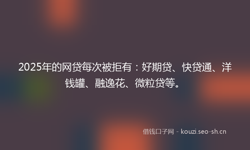2025年的网贷每次被拒有：好期贷、快贷通、洋钱罐、融逸花、微粒贷等。