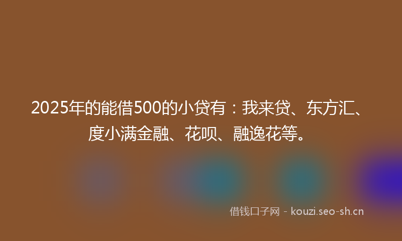 2025年的能借500的小贷有：我来贷、东方汇、度小满金融、花呗、融逸花等。
