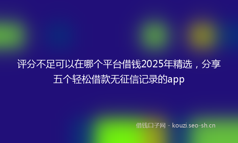 评分不足可以在哪个平台借钱2025年精选，分享五个轻松借款无征信记录的app