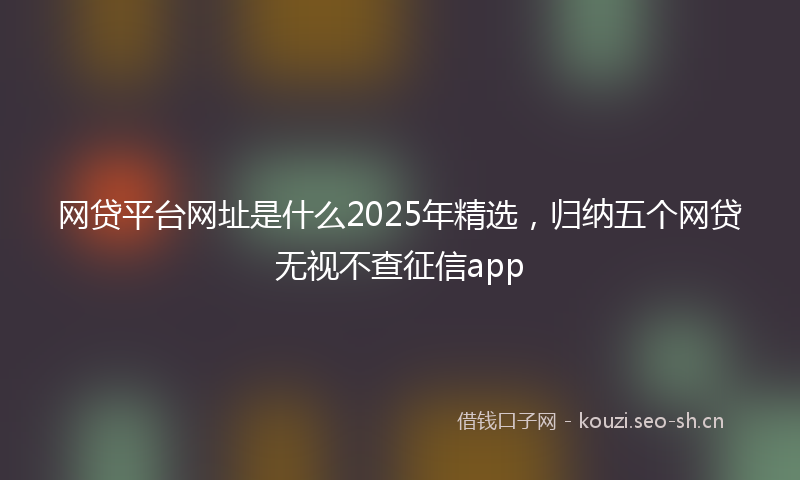 网贷平台网址是什么2025年精选，归纳五个网贷无视不查征信app