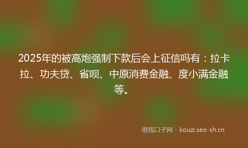 2025年的被高炮强制下款后会上征信吗有：拉卡拉、功夫贷、省呗、中原消费金融、度小满金融等。