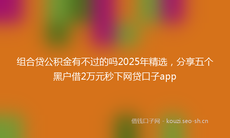 组合贷公积金有不过的吗2025年精选，分享五个黑户借2万元秒下网贷口子app