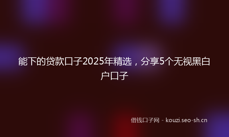 能下的贷款口子2025年精选，分享5个无视黑白户口子