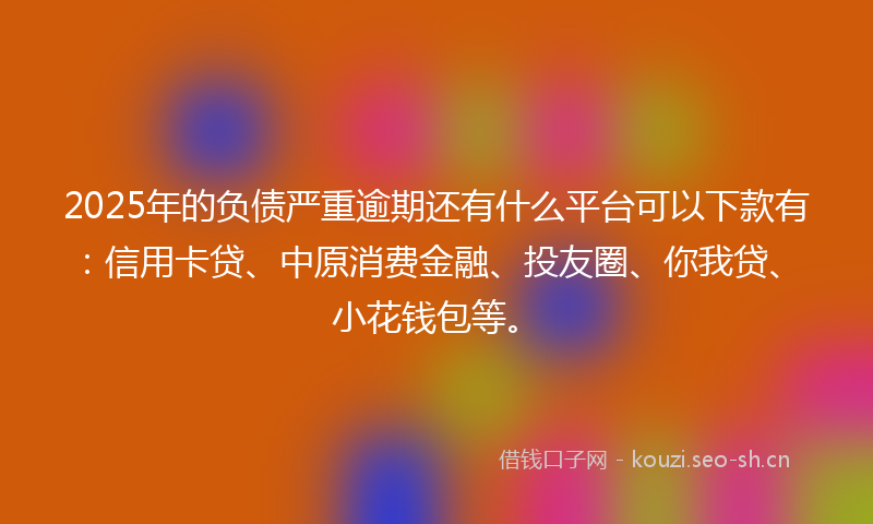2025年的负债严重逾期还有什么平台可以下款有：信用卡贷、中原消费金融、投友圈、你我贷、小花钱包等。