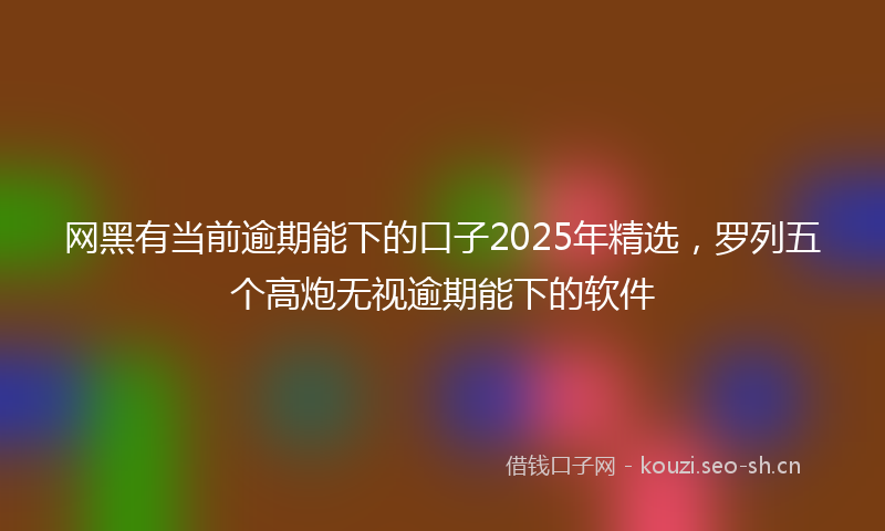 网黑有当前逾期能下的口子2025年精选，罗列五个高炮无视逾期能下的软件