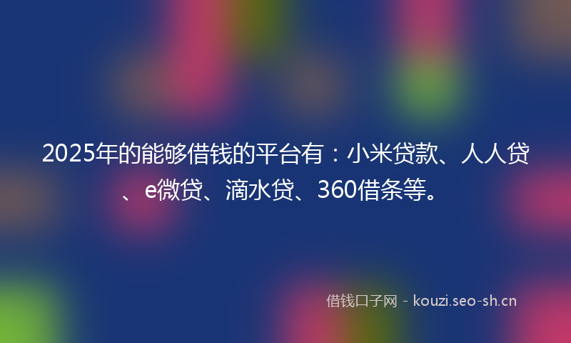 2025年的能够借钱的平台有：小米贷款、人人贷、e微贷、滴水贷、360借条等。