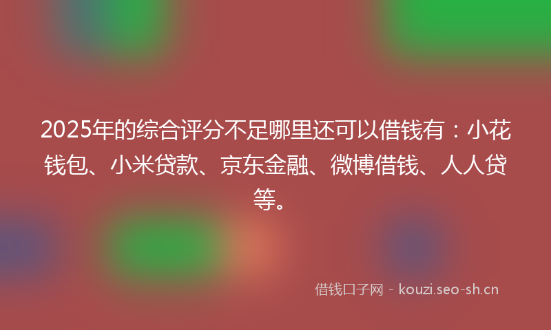 2025年的综合评分不足哪里还可以借钱有：小花钱包、小米贷款、京东金融、微博借钱、人人贷等。