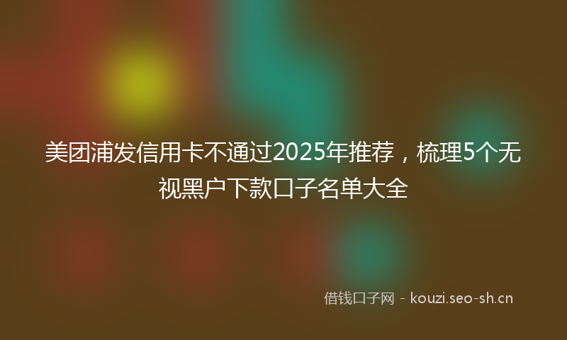 美团浦发信用卡不通过2025年推荐，梳理5个无视黑户下款口子名单大全