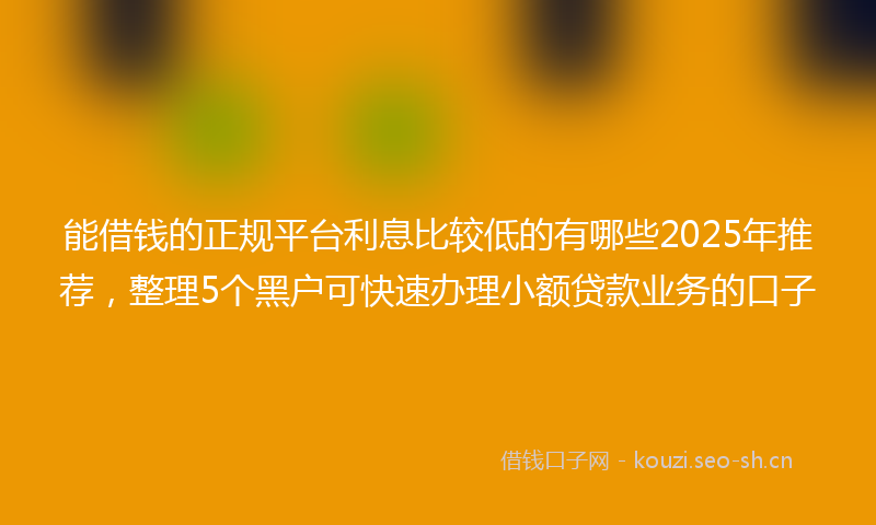 能借钱的正规平台利息比较低的有哪些2025年推荐，整理5个黑户可快速办理小额贷款业务的口子