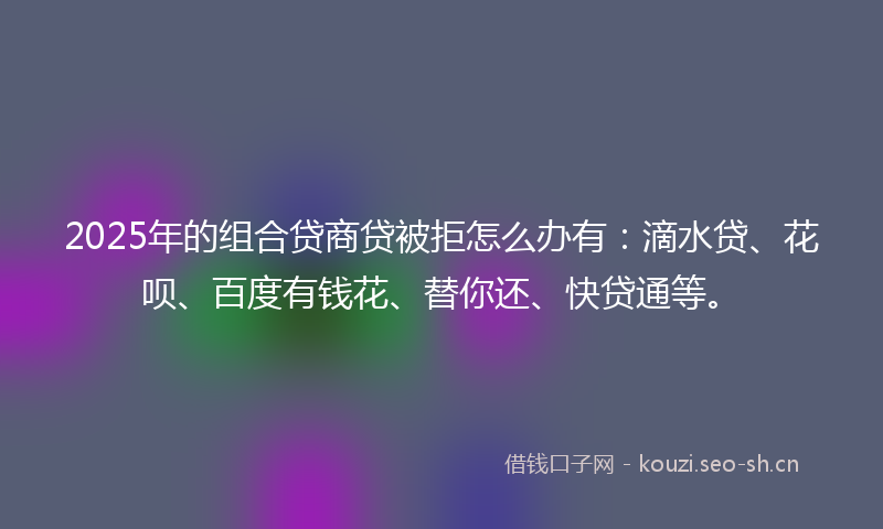 2025年的组合贷商贷被拒怎么办有：滴水贷、花呗、百度有钱花、替你还、快贷通等。