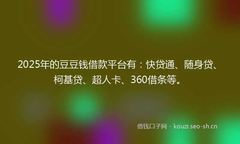 2025年的豆豆钱借款平台有：快贷通、随身贷、柯基贷、超人卡、360借条等。