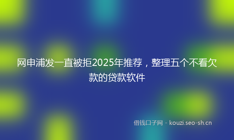 网申浦发一直被拒2025年推荐,整理五个不看欠款的贷款软件