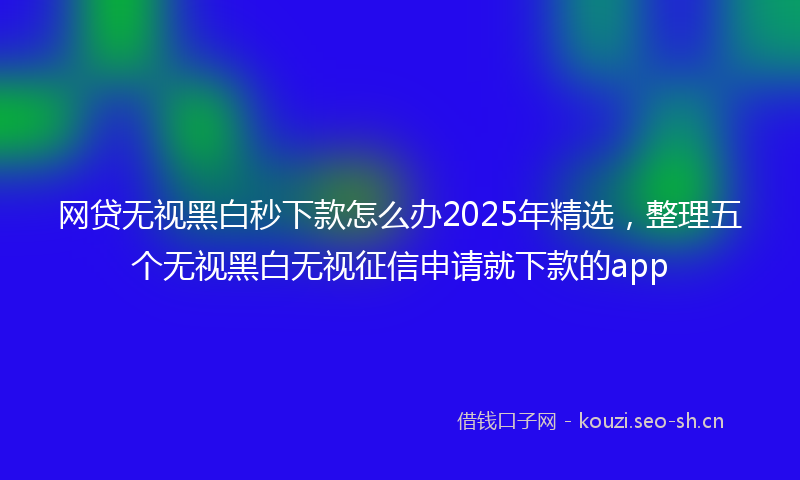 网贷无视黑白秒下款怎么办2025年精选，整理五个无视黑白无视征信申请就下款的app