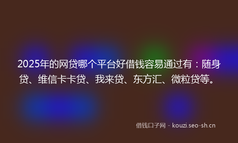 2025年的网贷哪个平台好借钱容易通过有：随身贷、维信卡卡贷、我来贷、东方汇、微粒贷等。