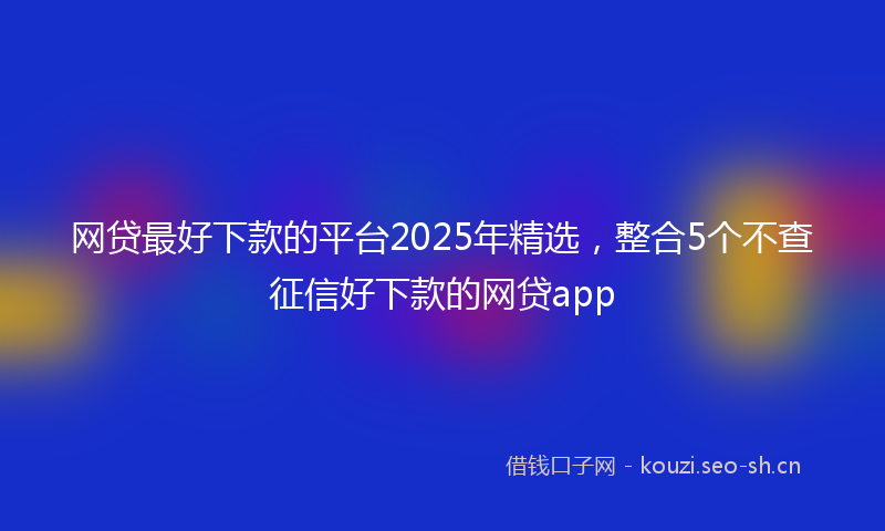 网贷最好下款的平台2025年精选，整合5个不查征信好下款的网贷app