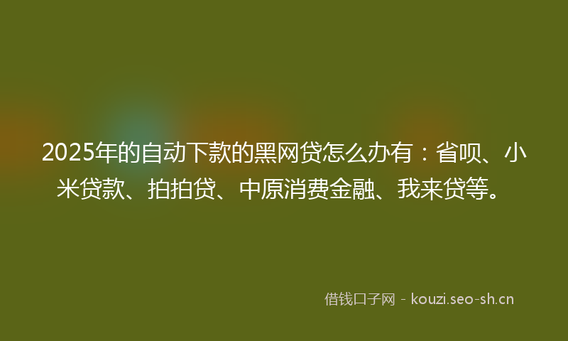 2025年的自动下款的黑网贷怎么办有：省呗、小米贷款、拍拍贷、中原消费金融、我来贷等。