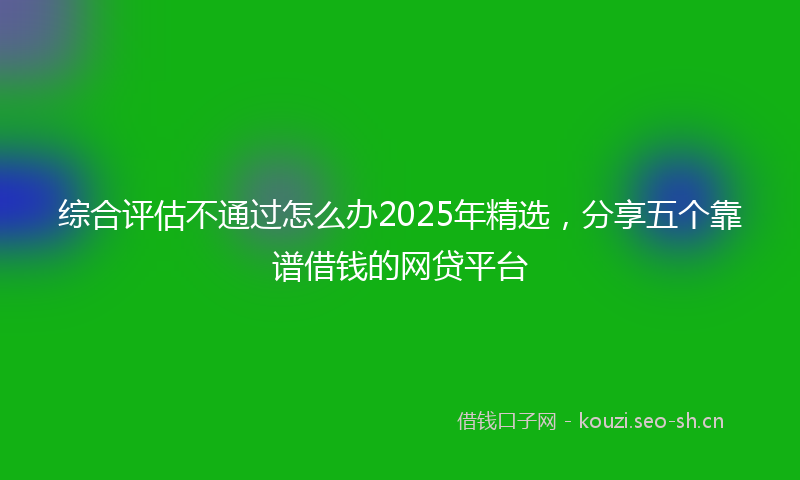 综合评估不通过怎么办2025年精选，分享五个靠谱借钱的网贷平台