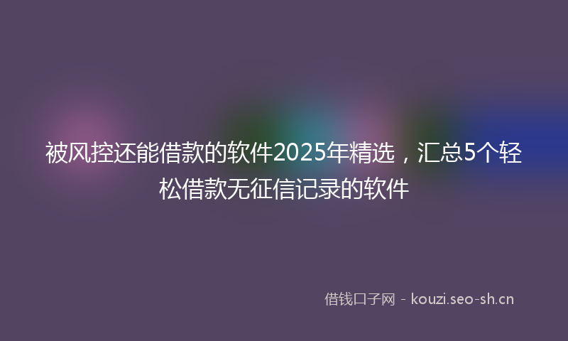 被风控还能借款的软件2025年精选，汇总5个轻松借款无征信记录的软件