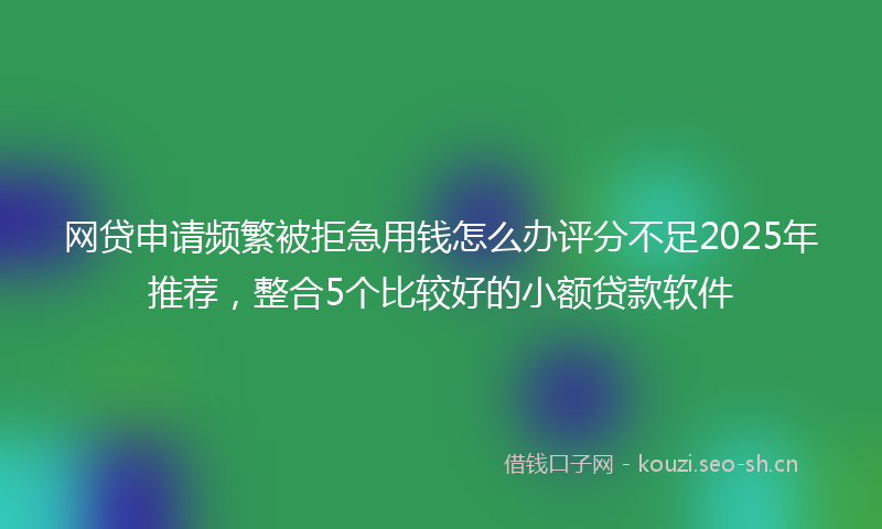 网贷申请频繁被拒急用钱怎么办评分不足2025年推荐，整合5个比较好的小额贷款软件