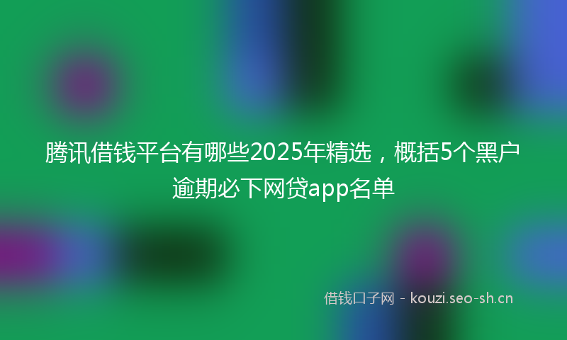 腾讯借钱平台有哪些2025年精选，概括5个黑户逾期必下网贷app名单