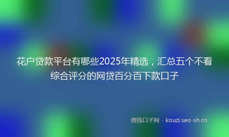 花户贷款平台有哪些2025年精选，汇总五个不看综合评分的网贷百分百下款口子