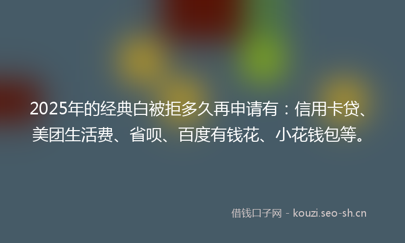 2025年的经典白被拒多久再申请有：信用卡贷、美团生活费、省呗、百度有钱花、小花钱包等。