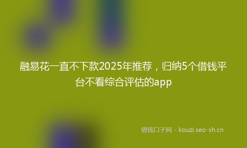 融易花一直不下款2025年推荐，归纳5个借钱平台不看综合评估的app