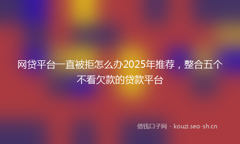 网贷平台一直被拒怎么办2025年推荐，整合五个不看欠款的贷款平台