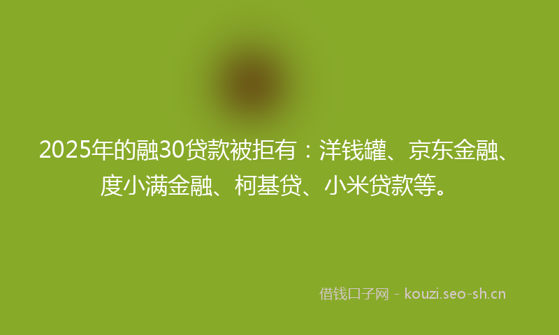 2025年的融30贷款被拒有：洋钱罐、京东金融、度小满金融、柯基贷、小米贷款等。