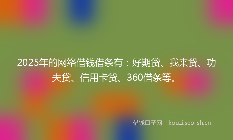 2025年的网络借钱借条有：好期贷、我来贷、功夫贷、信用卡贷、360借条等。