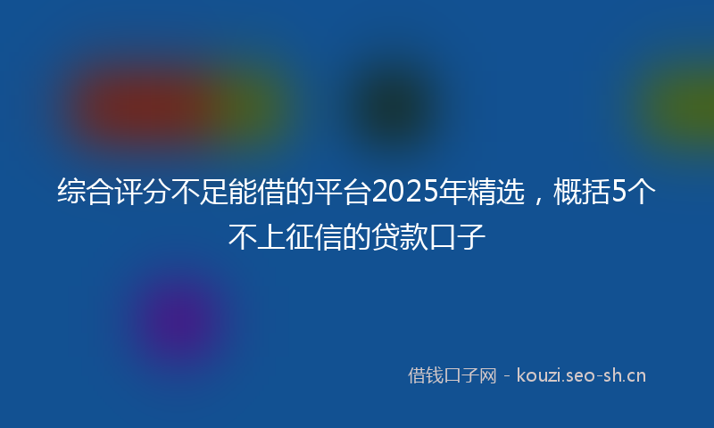 综合评分不足能借的平台2025年精选,概括5个不上征信的贷款口子