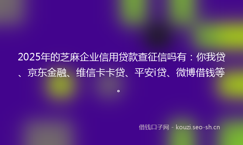 2025年的芝麻企业信用贷款查征信吗有：你我贷、京东金融、维信卡卡贷、平安i贷、微博借钱等。