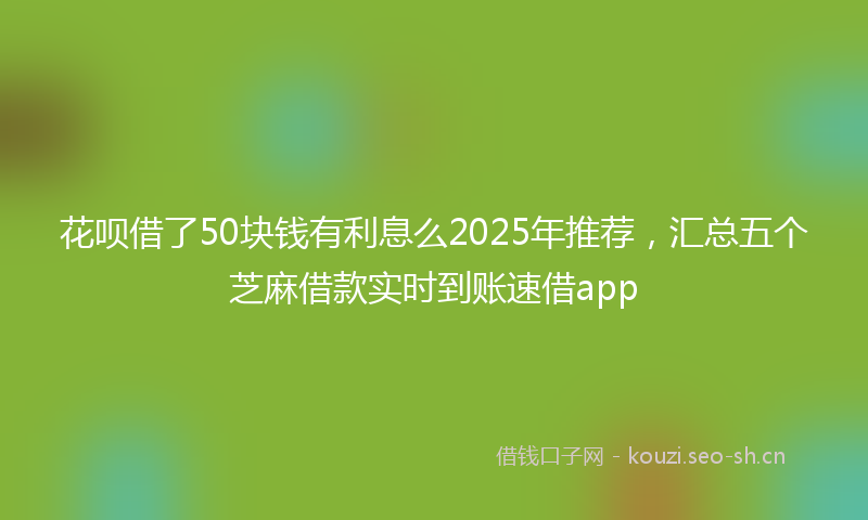 花呗借了50块钱有利息么2025年推荐，汇总五个芝麻借款实时到账速借app