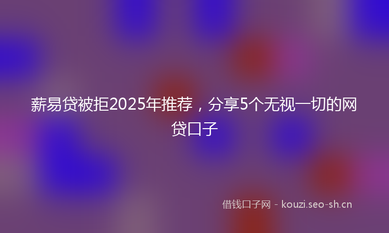 薪易贷被拒2025年推荐，分享5个无视一切的网贷口子