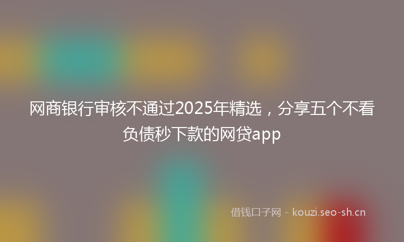 网商银行审核不通过2025年精选，分享五个不看负债秒下款的网贷app