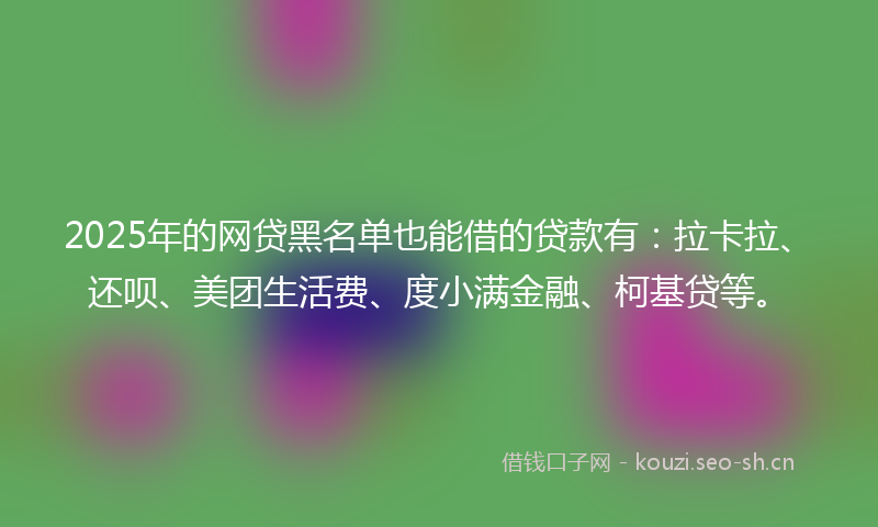 2025年的网贷黑名单也能借的贷款有：拉卡拉、还呗、美团生活费、度小满金融、柯基贷等。