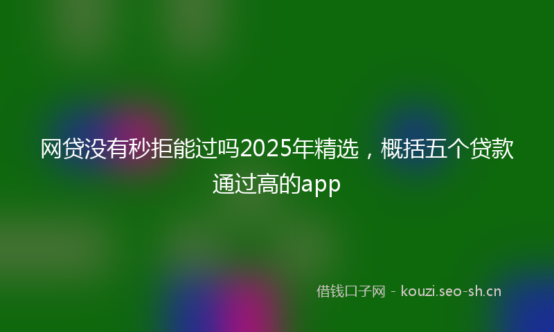 网贷没有秒拒能过吗2025年精选，概括五个贷款通过高的app