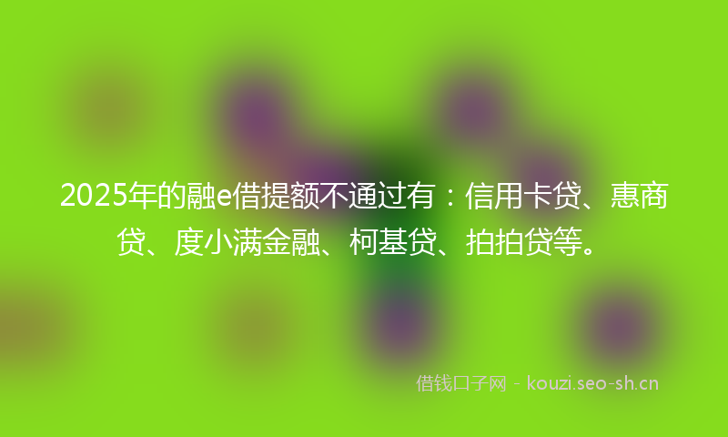 2025年的融e借提额不通过有：信用卡贷、惠商贷、度小满金融、柯基贷、拍拍贷等。