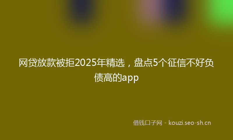 网贷放款被拒2025年精选，盘点5个征信不好负债高的app